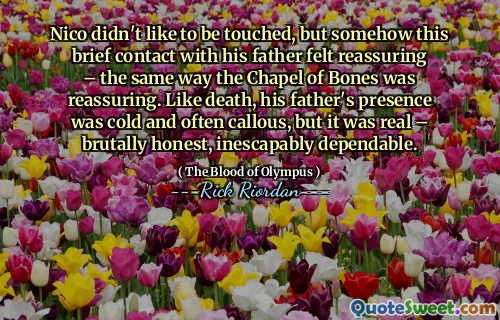 Nico didn't like to be touched, but somehow this brief contact with his father felt reassuring – the same way the Chapel of Bones was reassuring. Like death, his father's presence was cold and often callous, but it was real – brutally honest, inescapably dependable.