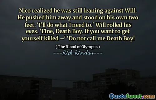Nico realized he was still leaning against Will. He pushed him away and stood on his own two feet. 'I'll do what I need to.' Will rolled his eyes. 'Fine, Death Boy. If you want to get yourself killed –' 'Do not call me Death Boy!