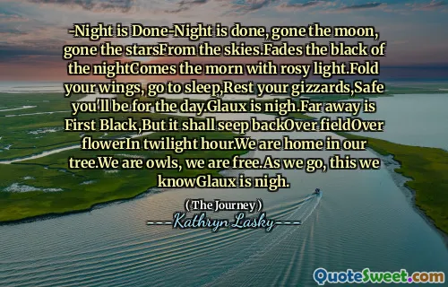 -Night is Done-Night is done, gone the moon, gone the starsFrom the skies.Fades the black of the nightComes the morn with rosy light.Fold your wings, go to sleep,Rest your gizzards,Safe you'll be for the day.Glaux is nigh.Far away is First Black,But it shall seep backOver fieldOver flowerIn twilight hour.We are home in our tree.We are owls, we are free.As we go, this we knowGlaux is nigh.