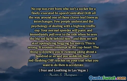 No cop was ever born who isn't a sucker for a finely-executed hi-speed Controlled Drift all the way around one of those clover-leaf freeway interchanges. Few people understand the psychology of dealing with a highway traffic cop. Your normal speeder will panic and immediately pull over to the side when he sees the big red light behind him... and then we will start apologizing begging for mercy. This is wrong. It arouses contempt in the cop-heart. The thing to dowhen you're running along about a hundred or so and you suddenly find a red-flashing CHP-tracker on your trail what you want to do then is accelerate.