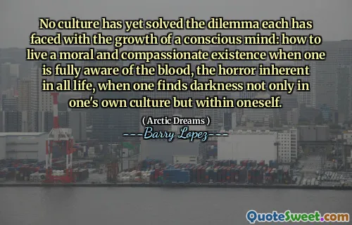 No culture has yet solved the dilemma each has faced with the growth of a conscious mind: how to live a moral and compassionate existence when one is fully aware of the blood, the horror inherent in all life, when one finds darkness not only in one's own culture but within oneself.