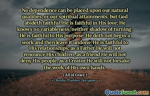 No dependence can be placed upon our natural qualities, or our spiritual attainments; but God abideth faithful. He is faithful in His love; He knows no variableness, neither shadow of turning. He is faithful to His purpose; He doth not begin a work and then leave it undone. He is faithful to His relationships; as a Father He will not renounce His children, as a friend He will not deny His people, as a Creator He will not forsake the work of His own hands.