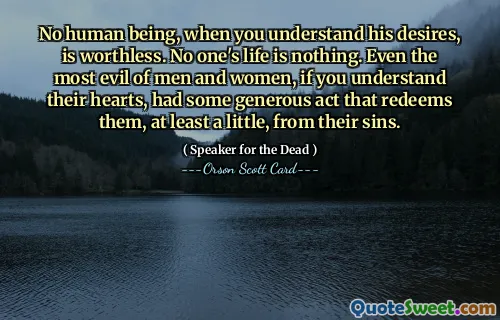 No human being, when you understand his desires, is worthless. No one's life is nothing. Even the most evil of men and women, if you understand their hearts, had some generous act that redeems them, at least a little, from their sins.