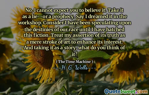 No. I cannot expect you to believe it. Take it as a lie--or a prophecy. Say I dreamed it in the workshop. Consider I have been speculating upon the destinies of our race until I have hatched this fiction. Treat my assertion of its truth as a mere stroke of art to enhance its interest. And taking it as a story, what do you think of it?