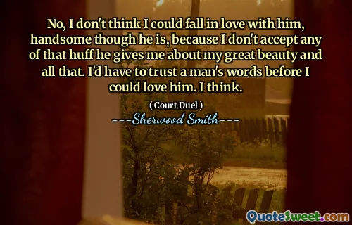 No, I don't think I could fall in love with him, handsome though he is, because I don't accept any of that huff he gives me about my great beauty and all that. I'd have to trust a man's words before I could love him. I think.