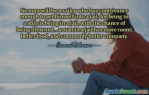 No man will be a sailor who has contrivance enough to get himself into a jail; for being in a ship is being in a jail, with the chance of being drowned... a man in a jail has more room, better food, and commonly better company.