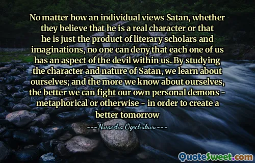 No matter how an individual views Satan, whether they believe that he is a real character or that he is just the product of literary scholars and imaginations, no one can deny that each one of us has an aspect of the devil within us. By studying the character and nature of Satan, we learn about ourselves; and the more we know about ourselves, the better we can fight our own personal demons - metaphorical or otherwise - in order to create a better tomorrow