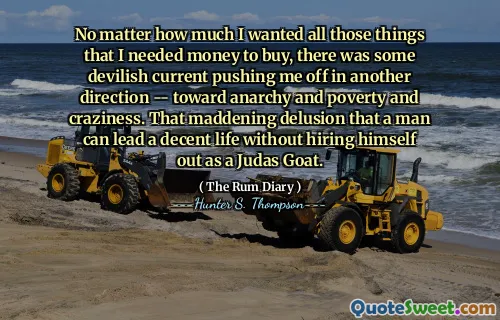 कोई फर्क नहीं पड़ता कि मैं उन सभी चीजों को कितना चाहता था जिन्हें मुझे खरीदने के लिए पैसे की आवश्यकता थी, कुछ शैतानी वर्तमान मुझे दूसरी दिशा में धकेल रहे थे - अराजकता और गरीबी और पागलपन की ओर। यह पागलपन भ्रम है कि एक आदमी एक सभ्य जीवन का नेतृत्व कर सकता है बिना खुद को यहूदा बकरी के रूप में काम पर रख सकता है।