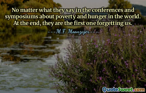 No matter what they say in the conferences and symposiums about poverty and hunger in the world. At the end, they are the first one forgetting us.