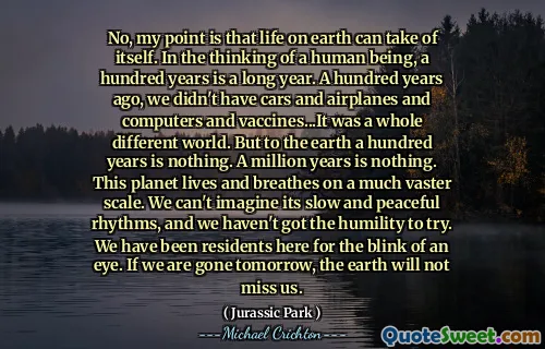 No, my point is that life on earth can take of itself. In the thinking of a human being, a hundred years is a long year. A hundred years ago, we didn't have cars and airplanes and computers and vaccines...It was a whole different world. But to the earth a hundred years is nothing. A million years is nothing. This planet lives and breathes on a much vaster scale. We can't imagine its slow and peaceful rhythms, and we haven't got the humility to try. We have been residents here for the blink of an eye. If we are gone tomorrow, the earth will not miss us.