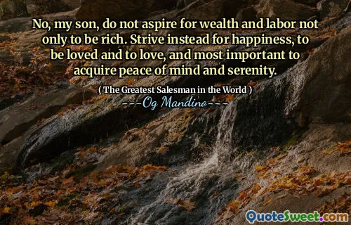 No, my son, do not aspire for wealth and labor not only to be rich. Strive instead for happiness, to be loved and to love, and most important to acquire peace of mind and serenity.