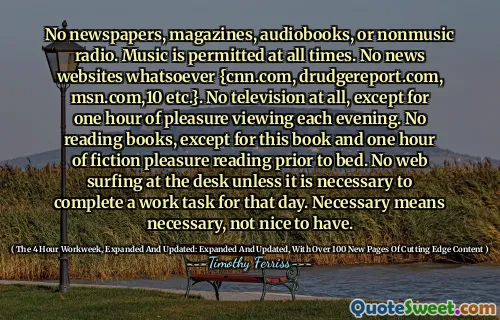 No newspapers, magazines, audiobooks, or nonmusic radio. Music is permitted at all times. No news websites whatsoever {cnn.com, drudgereport.com, msn.com,10 etc.}. No television at all, except for one hour of pleasure viewing each evening. No reading books, except for this book and one hour of fiction pleasure reading prior to bed. No web surfing at the desk unless it is necessary to complete a work task for that day. Necessary means necessary, not nice to have.