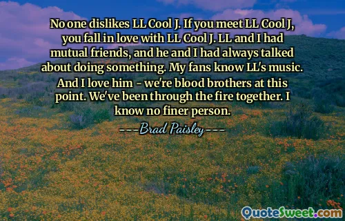 No one dislikes LL Cool J. If you meet LL Cool J, you fall in love with LL Cool J. LL and I had mutual friends, and he and I had always talked about doing something. My fans know LL's music. And I love him - we're blood brothers at this point. We've been through the fire together. I know no finer person.