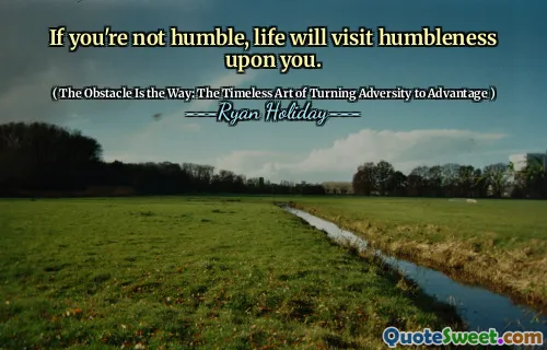 If you're not humble, life will visit humbleness upon you.