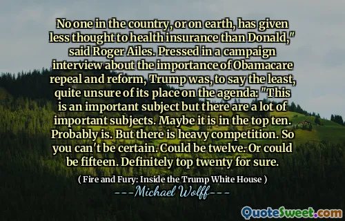 No one in the country, or on earth, has given less thought to health insurance than Donald," said Roger Ailes. Pressed in a campaign interview about the importance of Obamacare repeal and reform, Trump was, to say the least, quite unsure of its place on the agenda: "This is an important subject but there are a lot of important subjects. Maybe it is in the top ten. Probably is. But there is heavy competition. So you can't be certain. Could be twelve. Or could be fifteen. Definitely top twenty for sure.
