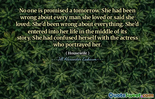 No one is promised a tomorrow. She had been wrong about every man she loved or said she loved. She'd been wrong about everything. She'd entered into her life in the middle of its story. She had confused herself with the actress who portrayed her.