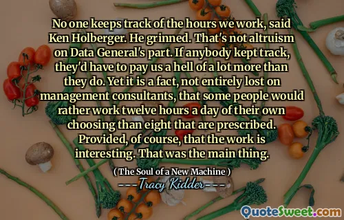 No one keeps track of the hours we work, said Ken Holberger. He grinned. That's not altruism on Data General's part. If anybody kept track, they'd have to pay us a hell of a lot more than they do. Yet it is a fact, not entirely lost on management consultants, that some people would rather work twelve hours a day of their own choosing than eight that are prescribed. Provided, of course, that the work is interesting. That was the main thing.