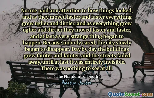 No one paid any attention to how things looked, and as they moved faster and faster everything grew uglier and dirtier, and as everything grew uglier and dirtier they moved faster and faster, and at last a very strange thing began to happen. Because nobody cared, the city slowly began to disappear. Day by day the buildings grew fainter and fainter, and the streets faded away, until at last it was entirely invisible. There was nothing to see at all.