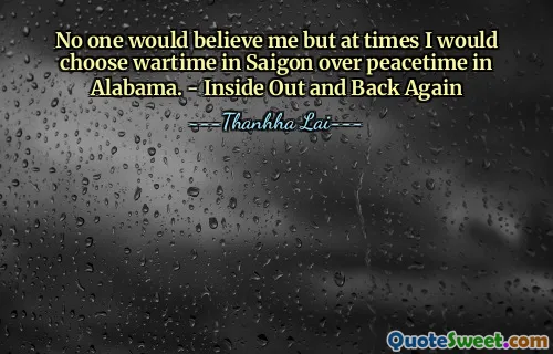 No one would believe me but at times I would choose wartime in Saigon over peacetime in Alabama. - Inside Out and Back Again