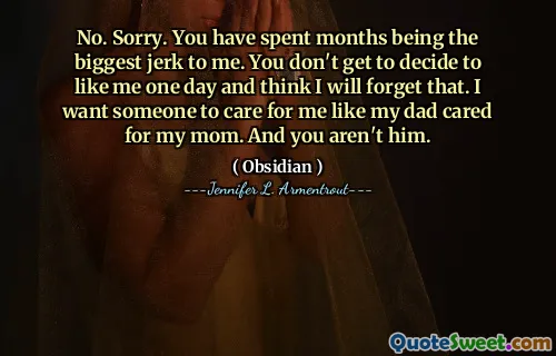 No. Sorry. You have spent months being the biggest jerk to me. You don't get to decide to like me one day and think I will forget that. I want someone to care for me like my dad cared for my mom. And you aren't him.