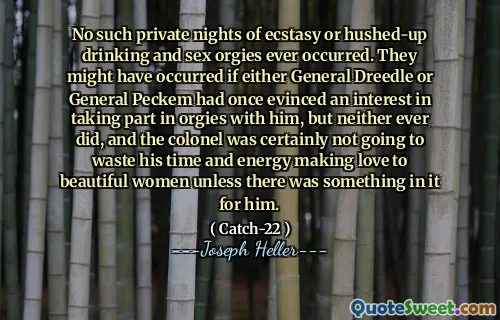 Nu s-au produs vreodată astfel de nopți private de extaz sau orgii de băut și sex. S -ar fi putut întâmpla dacă generalul Dreedle, fie generalul Peckem ar fi evidențiat odată un interes de a participa la orgii cu el, dar nici unul nu a făcut -o vreodată, iar colonelul nu avea cu siguranță să -și piardă timpul și energia făcând dragoste femeilor frumoase, decât dacă există ceva în el pentru el.