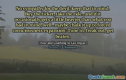 No sympathy for the devil; keep that in mind. Buy the ticket, take the ride...and if it occasionally gets a little heavier than what you had in mind, well...maybe chalk it up to forced consciousness expansion: Tune in, freak out, get beaten.