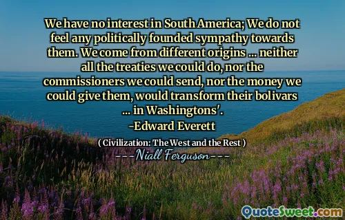 We have no interest in South America; We do not feel any politically founded sympathy towards them. We come from different origins ... neither all the treaties we could do, nor the commissioners we could send, nor the money we could give them, would transform their bolivars ... in Washingtons'.
-Edward Everett