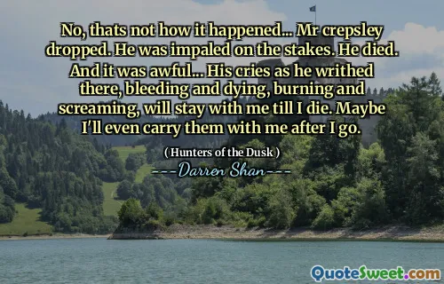 No, thats not how it happened... Mr crepsley dropped. He was impaled on the stakes. He died. And it was awful... His cries as he writhed there, bleeding and dying, burning and screaming, will stay with me till I die. Maybe I'll even carry them with me after I go.