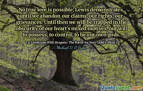 No true love is possible, Lewis demonstrates, until we abandon our claims, our rights, our grievances. Until then we will be trapped in the obscurity of our heart's mixed motives, our will to possess, to control, to be our own gods.