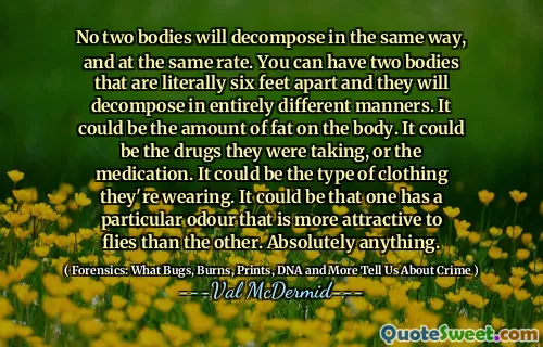 No two bodies will decompose in the same way, and at the same rate. You can have two bodies that are literally six feet apart and they will decompose in entirely different manners. It could be the amount of fat on the body. It could be the drugs they were taking, or the medication. It could be the type of clothing they're wearing. It could be that one has a particular odour that is more attractive to flies than the other. Absolutely anything.