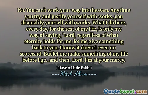 不，你无法靠自己的努力进入天堂。任何时候你试图用作品来证明自己的合理性，你就失去了作品的资格。在我的余生中，我每天在这里所做的只是我说的方式：‘主啊，无论永恒对我来说意味着什么，让我回馈你一些东西。我知道它甚至没有记分卡。但在我离开之前，让我为我的生活做一些事情……然后，主啊，我就听凭你的怜悯了。