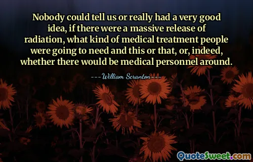 Nobody could tell us or really had a very good idea, if there were a massive release of radiation, what kind of medical treatment people were going to need and this or that, or, indeed, whether there would be medical personnel around.