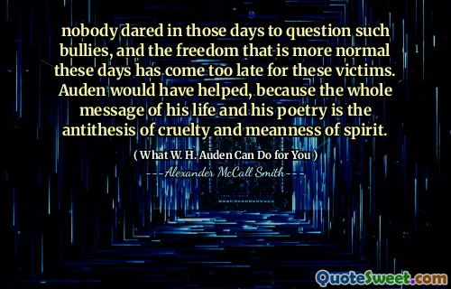 nobody dared in those days to question such bullies, and the freedom that is more normal these days has come too late for these victims. Auden would have helped, because the whole message of his life and his poetry is the antithesis of cruelty and meanness of spirit.