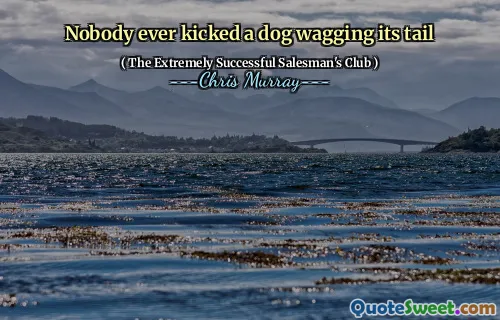Nobody ever kicked a dog wagging its tail