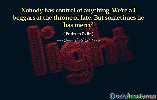 Nobody has control of anything. We're all beggars at the throne of fate. But sometimes he has mercy!