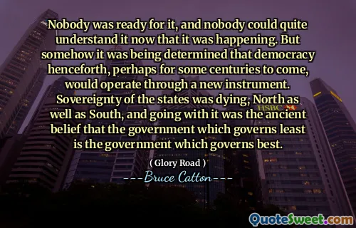 Nobody was ready for it, and nobody could quite understand it now that it was happening. But somehow it was being determined that democracy henceforth, perhaps for some centuries to come, would operate through a new instrument. Sovereignty of the states was dying, North as well as South, and going with it was the ancient belief that the government which governs least is the government which governs best.