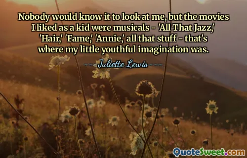 Nobody would know it to look at me, but the movies I liked as a kid were musicals - 'All That Jazz,' 'Hair,' 'Fame,' 'Annie,' all that stuff - that's where my little youthful imagination was.