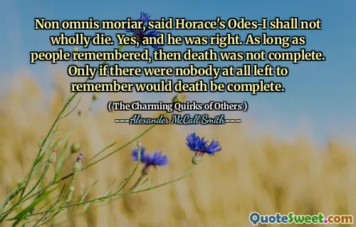 Non omnis moriar, said Horace's Odes-I shall not wholly die. Yes, and he was right. As long as people remembered, then death was not complete. Only if there were nobody at all left to remember would death be complete.
