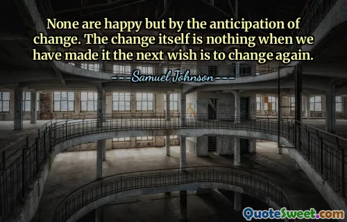 None are happy but by the anticipation of change. The change itself is nothing when we have made it the next wish is to change again.