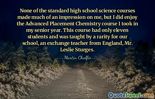 None of the standard high school science courses made much of an impression on me, but I did enjoy the Advanced Placement Chemistry course I took in my senior year. This course had only eleven students and was taught by a rarity for our school, an exchange teacher from England, Mr. Leslie Sturges.