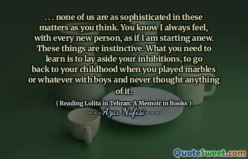 . . . none of us are as sophisticated in these matters as you think. You know I always feel, with every new person, as if I am starting anew. These things are instinctive. What you need to learn is to lay aside your inhibitions, to go back to your childhood when you played marbles or whatever with boys and never thought anything of it.