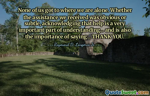 None of us got to where we are alone. Whether the assistance we received was obvious or subtle, acknowledging that help is a very important part of understanding... and is also the importance of saying... THANK YOU.