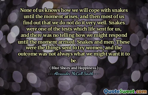 None of us knows how we will cope with snakes until the moment arises, and then most of us find out that we do not do it very well. Snakes were one of the tests which life sent for us, and there was no telling how we might respond until the moment arrived. Snakes and men. These were the things sent to try women, and the outcome was not always what we might want it to be.