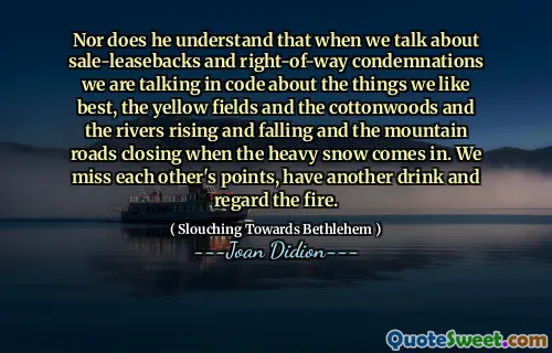 Nor does he understand that when we talk about sale-leasebacks and right-of-way condemnations we are talking in code about the things we like best, the yellow fields and the cottonwoods and the rivers rising and falling and the mountain roads closing when the heavy snow comes in. We miss each other's points, have another drink and regard the fire.