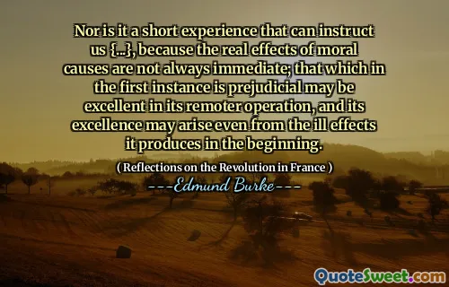 Nor is it a short experience that can instruct us {...}, because the real effects of moral causes are not always immediate; that which in the first instance is prejudicial may be excellent in its remoter operation, and its excellence may arise even from the ill effects it produces in the beginning.
