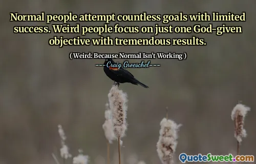 Normal people attempt countless goals with limited success. Weird people focus on just one God-given objective with tremendous results.