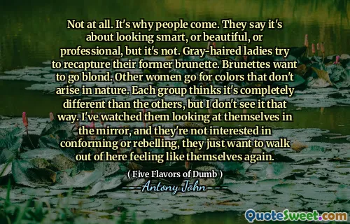 Not at all. It's why people come. They say it's about looking smart, or beautiful, or professional, but it's not. Gray-haired ladies try to recapture their former brunette. Brunettes want to go blond. Other women go for colors that don't arise in nature. Each group thinks it's completely different than the others, but I don't see it that way. I've watched them looking at themselves in the mirror, and they're not interested in conforming or rebelling, they just want to walk out of here feeling like themselves again.