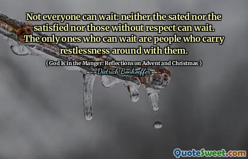 Not everyone can wait: neither the sated nor the satisfied nor those without respect can wait. The only ones who can wait are people who carry restlessness around with them.