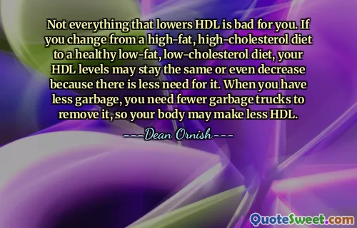 Not everything that lowers HDL is bad for you. If you change from a high-fat, high-cholesterol diet to a healthy low-fat, low-cholesterol diet, your HDL levels may stay the same or even decrease because there is less need for it. When you have less garbage, you need fewer garbage trucks to remove it, so your body may make less HDL.