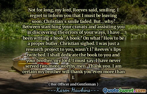 Not for long, my lord, Reeves said, smiling. I regret to inform you that I must be leaving soon. Christian's smile faded. But…why? Between starching your cravats and assisting you in discovering the errors of your ways, I have been writing a book. A book? On what? How to be a proper butler. Christian sighed. I was just a research project to you, wasn't I? Reeves's lips twitched. I shall dedicate the book to you and your brother, my lord. I must say, I have never served two more worthy men. Thank you. I am certain my brother will thank you even more than I.